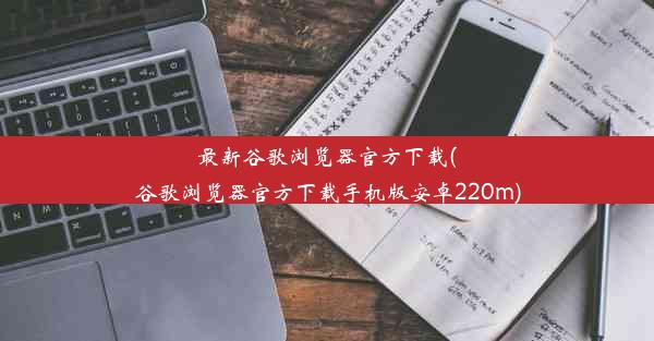 最新谷歌浏览器官方下载(谷歌浏览器官方下载手机版安卓220m)