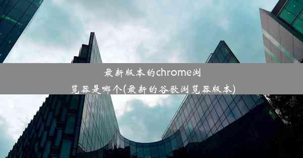 最新版本的chrome浏览器是哪个(最新的谷歌浏览器版本)