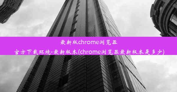 最新版chrome浏览器官方下载环境-最新版本(chrome浏览器最新版本是多少)