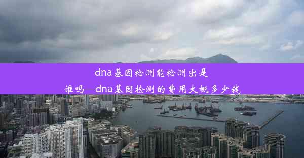 dna基因检测能检测出是谁吗—dna基因检测的费用大概多少钱