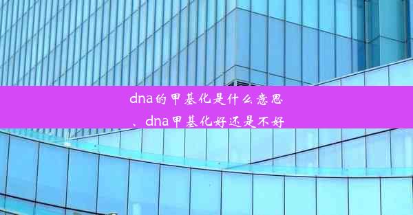 dna的甲基化是什么意思、dna甲基化好还是不好