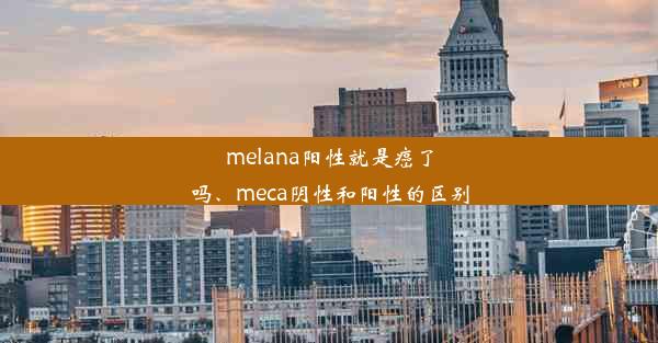 melana阳性就是癌了吗、meca阴性和阳性的区别