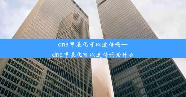 dna甲基化可以遗传吗—dna甲基化可以遗传吗为什么