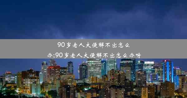 90岁老人大便解不出怎么办;90岁老人大便解不出怎么办呀