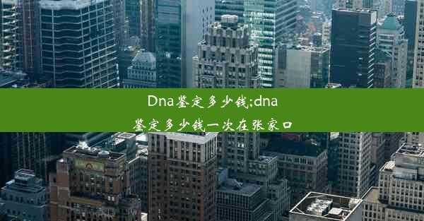 Dna鉴定多少钱;dna鉴定多少钱一次在张家口