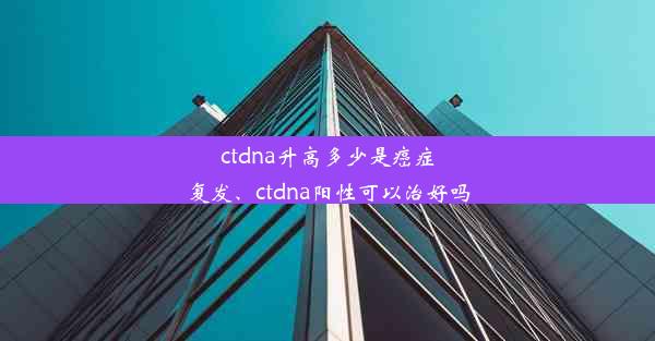 ctdna升高多少是癌症复发、ctdna阳性可以治好吗