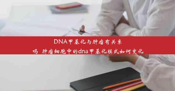 DNA甲基化与肿瘤有关系吗_肿瘤细胞中的dna甲基化模式如何变化