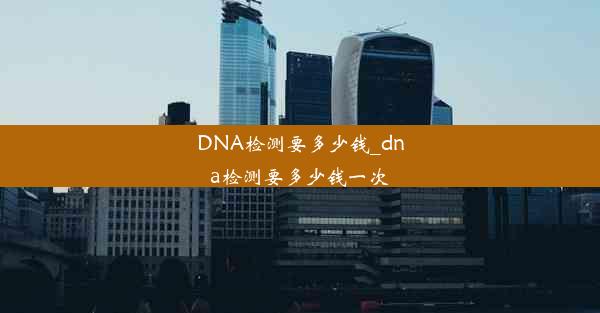 DNA检测要多少钱_dna检测要多少钱一次