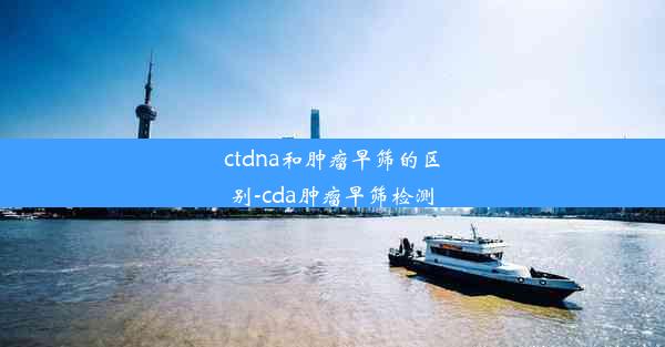 ctdna和肿瘤早筛的区别-cda肿瘤早筛检测