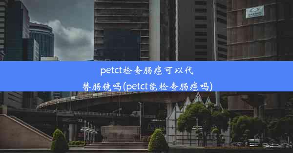 petct检查肠癌可以代替肠镜吗(petct能检查肠癌吗)