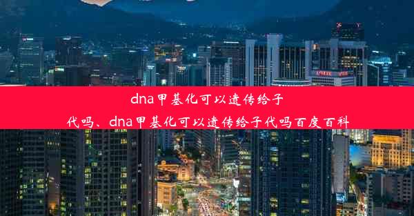 dna甲基化可以遗传给子代吗、dna甲基化可以遗传给子代吗百度百科