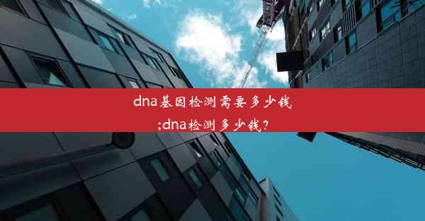 dna基因检测需要多少钱;dna检测多少钱？