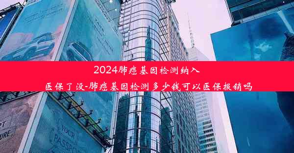 2024肺癌基因检测纳入医保了没-肺癌基因检测多少钱可以医保报销吗