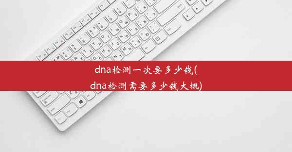 dna检测一次要多少钱(dna检测需要多少钱大概)