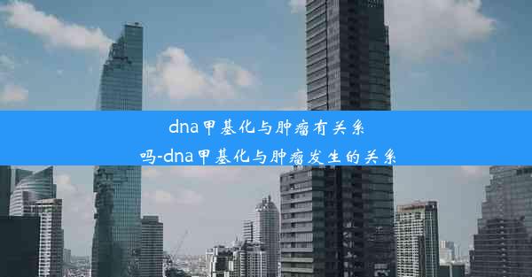 dna甲基化与肿瘤有关系吗-dna甲基化与肿瘤发生的关系