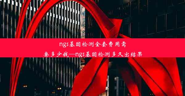 ngs基因检测全套费用需要多少钱—ngs基因检测多久出结果