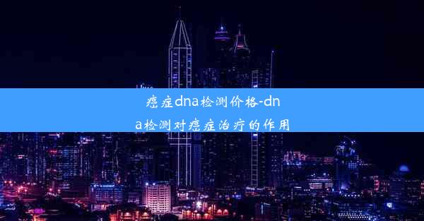 癌症dna检测价格-dna检测对癌症治疗的作用