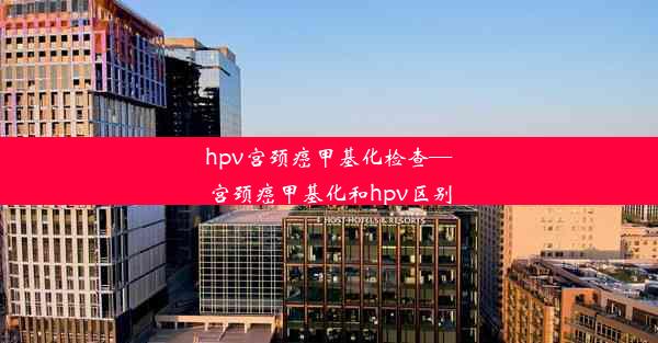 hpv宫颈癌甲基化检查—宫颈癌甲基化和hpv区别