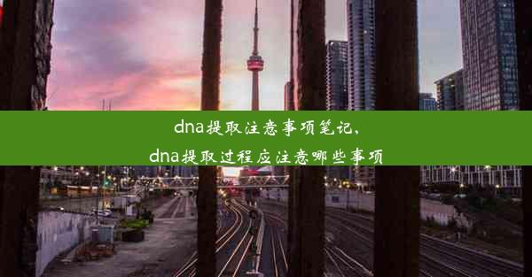 dna提取注意事项笔记,dna提取过程应注意哪些事项