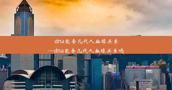 dna能查几代人血缘关系—dna能查几代人血缘关系吗