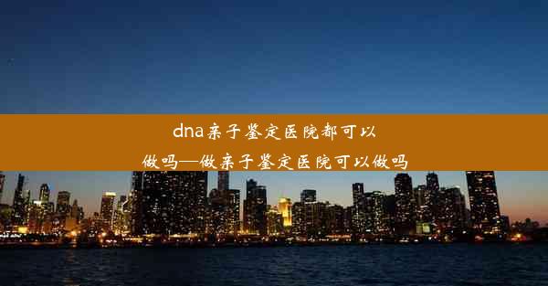 dna亲子鉴定医院都可以做吗—做亲子鉴定医院可以做吗