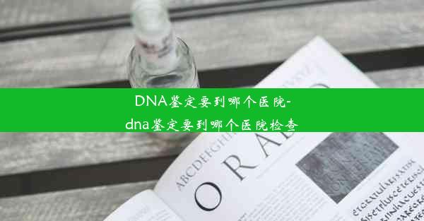 DNA鉴定要到哪个医院-dna鉴定要到哪个医院检查