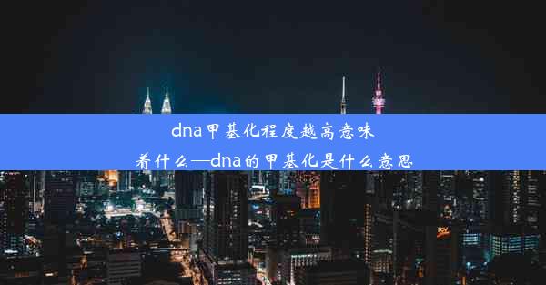 dna甲基化程度越高意味着什么—dna的甲基化是什么意思