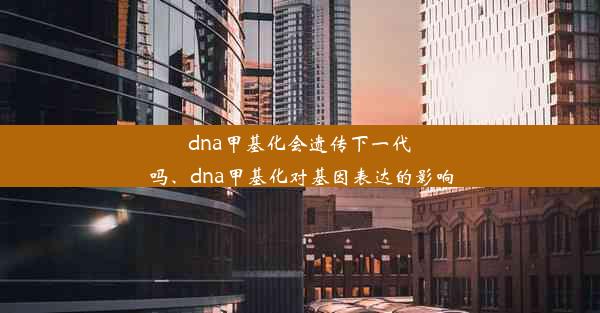 dna甲基化会遗传下一代吗、dna甲基化对基因表达的影响