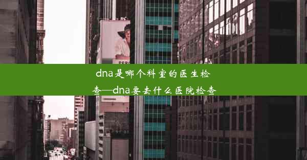 dna是哪个科室的医生检查—dna要去什么医院检查