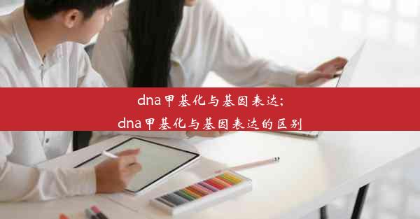 dna甲基化与基因表达;dna甲基化与基因表达的区别