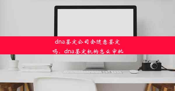 dna鉴定公司会随意鉴定吗、dna鉴定机构怎么审批