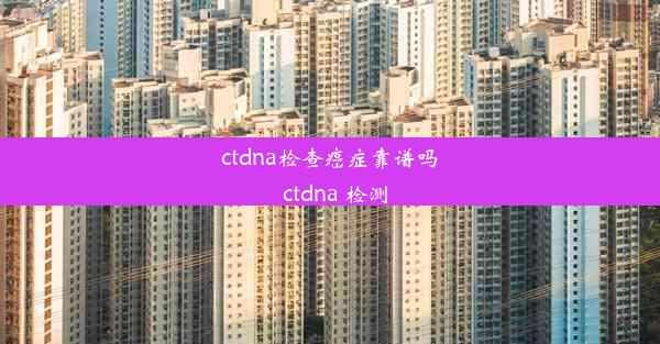 ctdna检查癌症靠谱吗_ctdna 检测