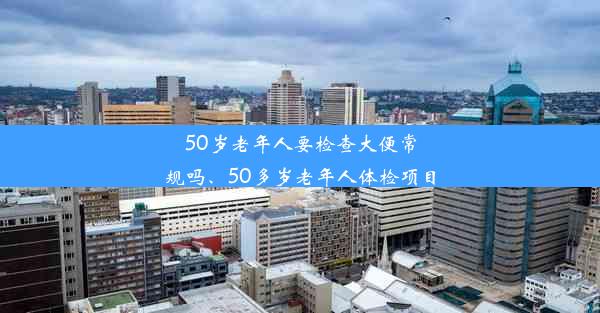 50岁老年人要检查大便常规吗、50多岁老年人体检项目