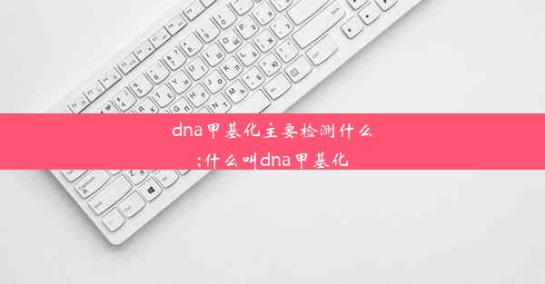 dna甲基化主要检测什么;什么叫dna甲基化