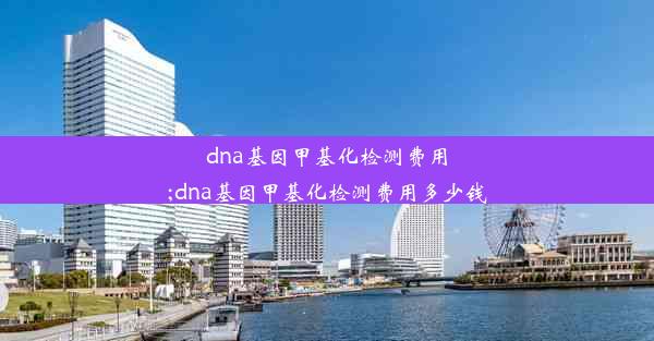 dna基因甲基化检测费用;dna基因甲基化检测费用多少钱