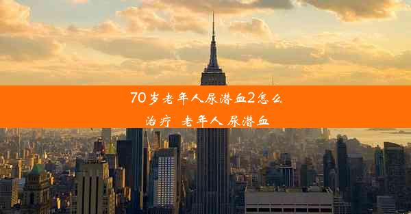 70岁老年人尿潜血2怎么治疗_老年人 尿潜血