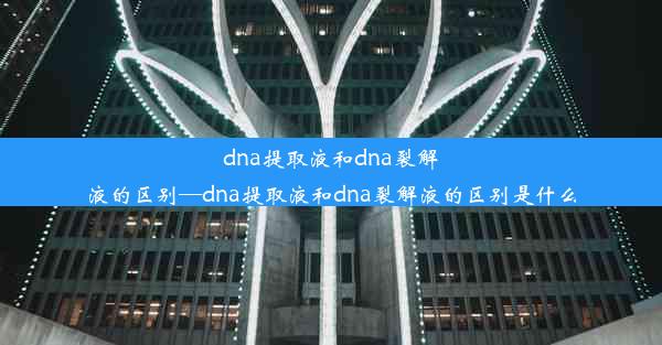 dna提取液和dna裂解液的区别—dna提取液和dna裂解液的区别是什么