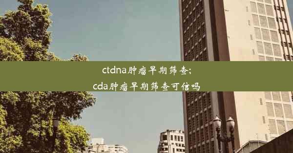 ctdna肿瘤早期筛查;cda肿瘤早期筛查可信吗