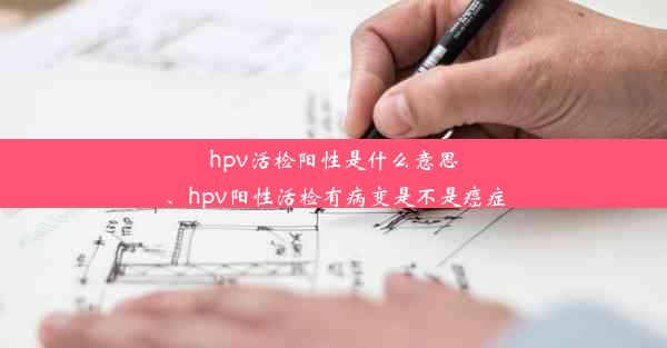 hpv活检阳性是什么意思、hpv阳性活检有病变是不是癌症