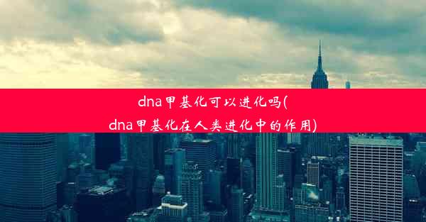 dna甲基化可以进化吗(dna甲基化在人类进化中的作用)