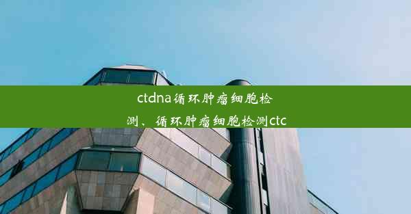 ctdna循环肿瘤细胞检测、循环肿瘤细胞检测ctc