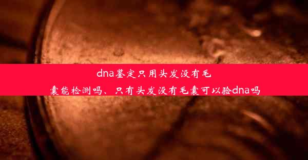 dna鉴定只用头发没有毛囊能检测吗、只有头发没有毛囊可以验dna吗