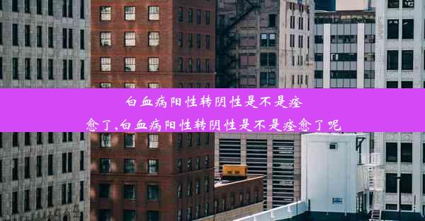 白血病阳性转阴性是不是痊愈了,白血病阳性转阴性是不是痊愈了呢