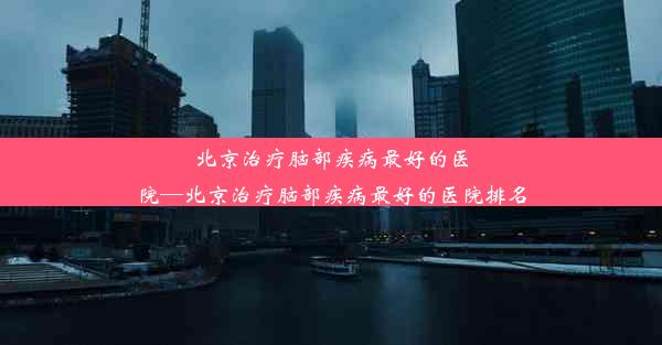 北京治疗脑部疾病最好的医院—北京治疗脑部疾病最好的医院排名