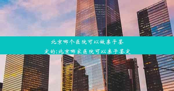 北京哪个医院可以做亲子鉴定的;北京哪家医院可以亲子鉴定