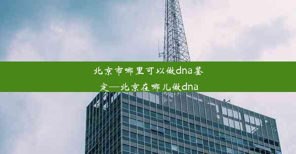 北京市哪里可以做dna鉴定—北京在哪儿做dna