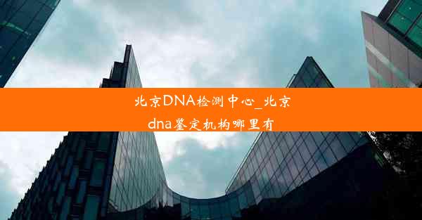 北京DNA检测中心_北京dna鉴定机构哪里有