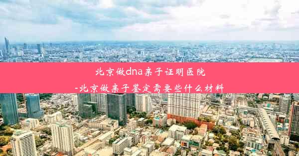 北京做dna亲子证明医院-北京做亲子鉴定需要些什么材料