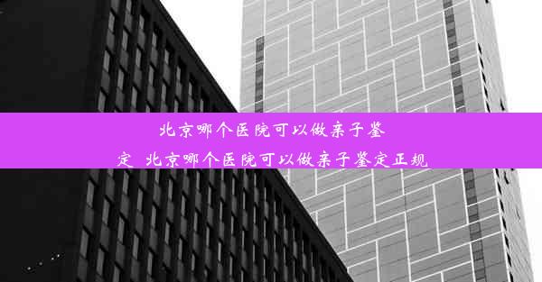 北京哪个医院可以做亲子鉴定_北京哪个医院可以做亲子鉴定正规