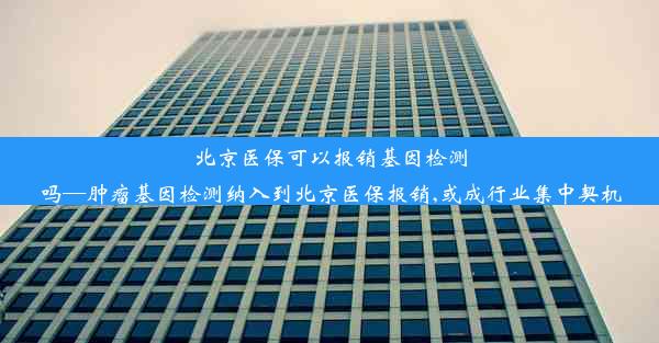 北京医保可以报销基因检测吗—肿瘤基因检测纳入到北京医保报销,或成行业集中契机